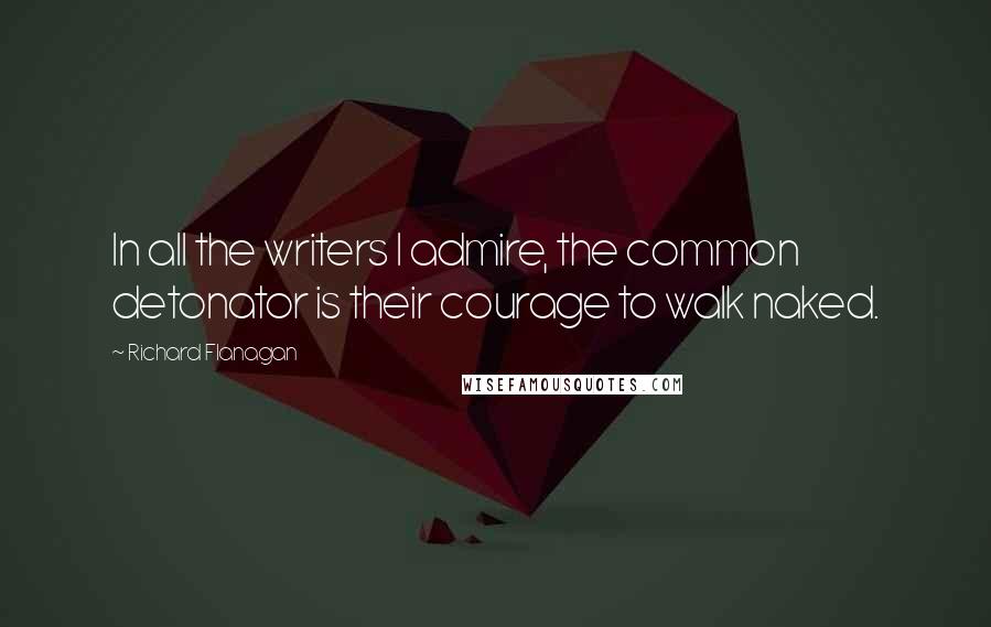 Richard Flanagan Quotes: In all the writers I admire, the common detonator is their courage to walk naked.