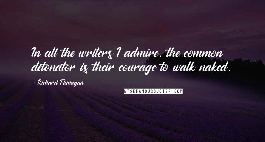 Richard Flanagan Quotes: In all the writers I admire, the common detonator is their courage to walk naked.