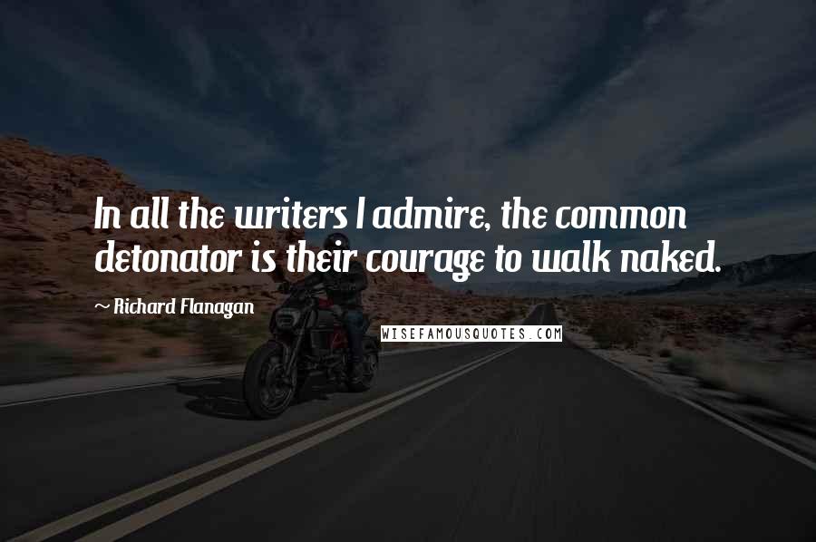 Richard Flanagan Quotes: In all the writers I admire, the common detonator is their courage to walk naked.