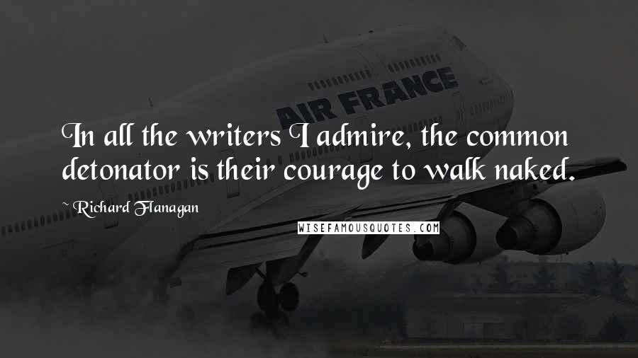 Richard Flanagan Quotes: In all the writers I admire, the common detonator is their courage to walk naked.