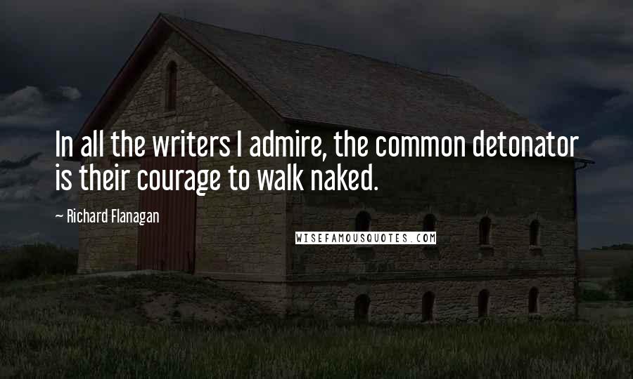 Richard Flanagan Quotes: In all the writers I admire, the common detonator is their courage to walk naked.