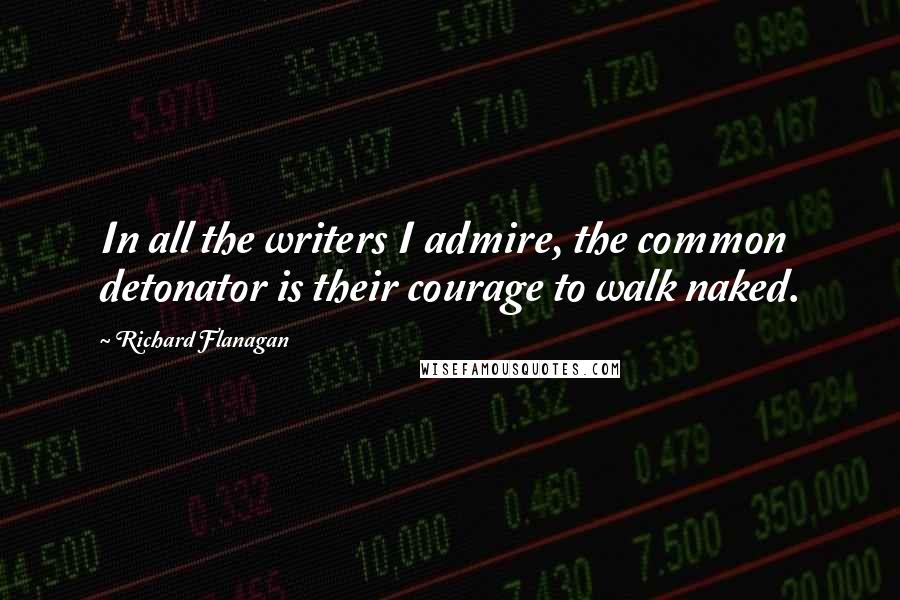 Richard Flanagan Quotes: In all the writers I admire, the common detonator is their courage to walk naked.