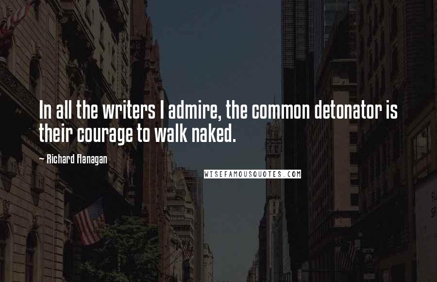 Richard Flanagan Quotes: In all the writers I admire, the common detonator is their courage to walk naked.