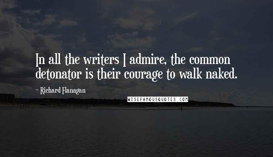 Richard Flanagan Quotes: In all the writers I admire, the common detonator is their courage to walk naked.