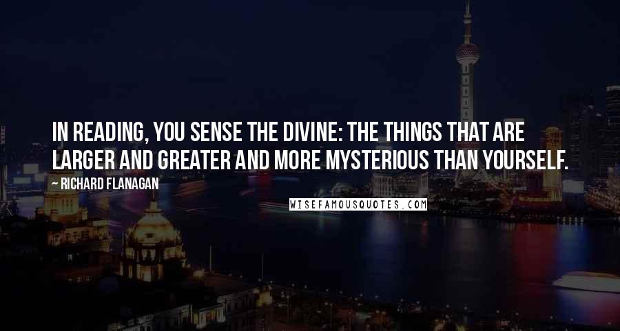 Richard Flanagan Quotes: In reading, you sense the divine: the things that are larger and greater and more mysterious than yourself.