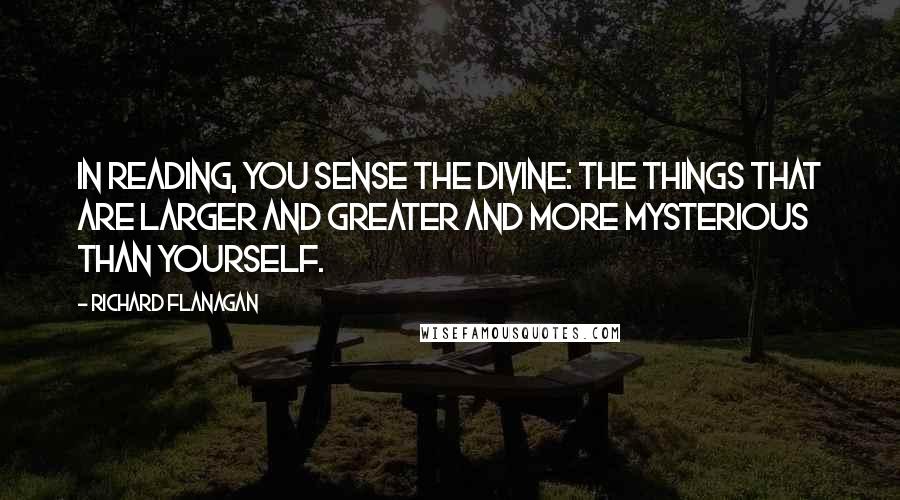 Richard Flanagan Quotes: In reading, you sense the divine: the things that are larger and greater and more mysterious than yourself.