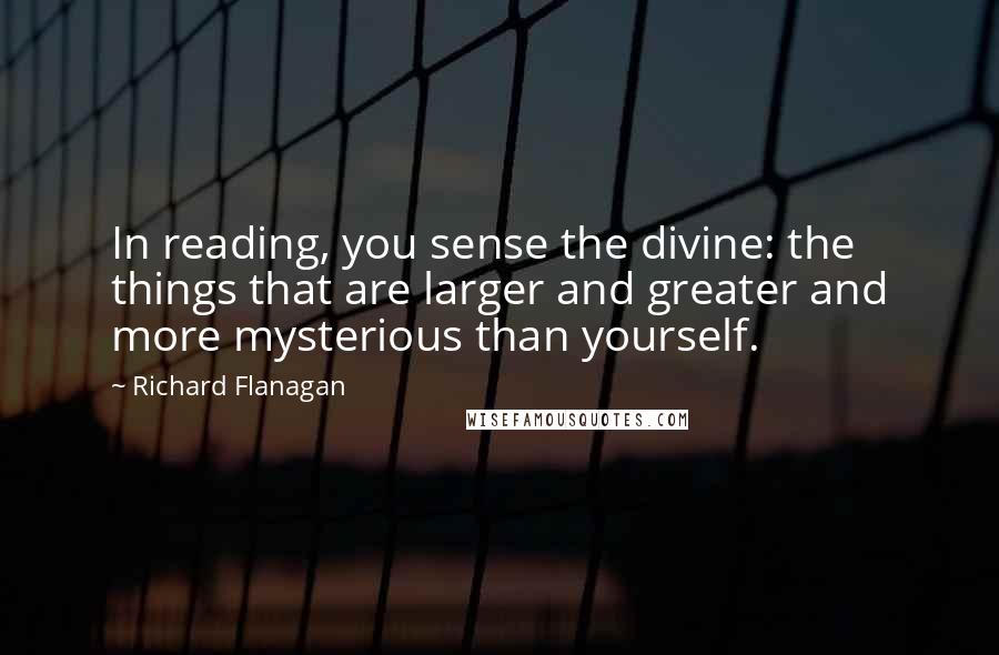 Richard Flanagan Quotes: In reading, you sense the divine: the things that are larger and greater and more mysterious than yourself.