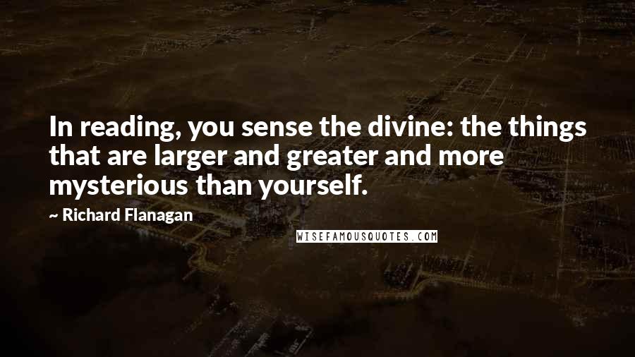 Richard Flanagan Quotes: In reading, you sense the divine: the things that are larger and greater and more mysterious than yourself.