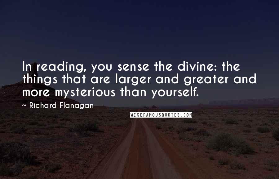 Richard Flanagan Quotes: In reading, you sense the divine: the things that are larger and greater and more mysterious than yourself.
