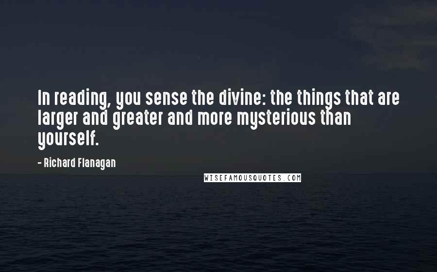 Richard Flanagan Quotes: In reading, you sense the divine: the things that are larger and greater and more mysterious than yourself.