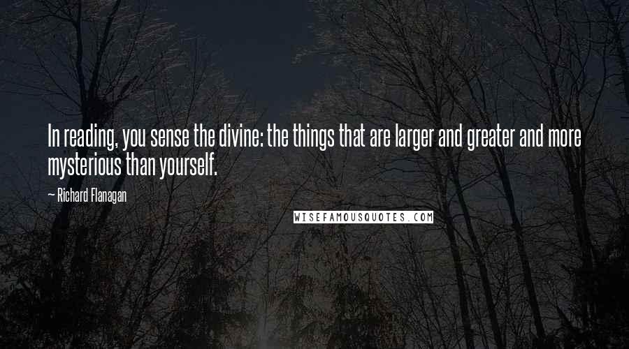 Richard Flanagan Quotes: In reading, you sense the divine: the things that are larger and greater and more mysterious than yourself.