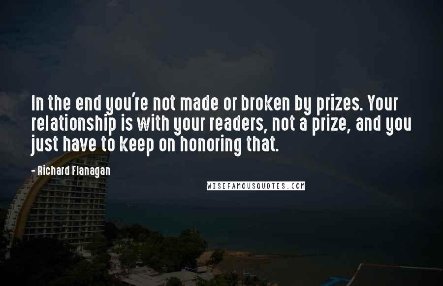Richard Flanagan Quotes: In the end you're not made or broken by prizes. Your relationship is with your readers, not a prize, and you just have to keep on honoring that.