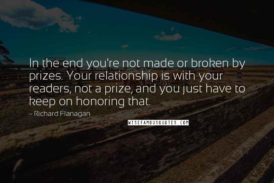 Richard Flanagan Quotes: In the end you're not made or broken by prizes. Your relationship is with your readers, not a prize, and you just have to keep on honoring that.