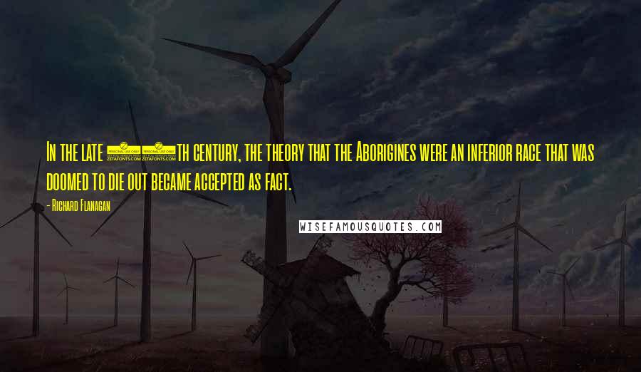 Richard Flanagan Quotes: In the late 19th century, the theory that the Aborigines were an inferior race that was doomed to die out became accepted as fact.