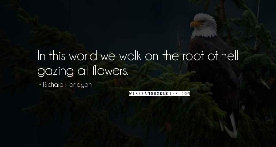 Richard Flanagan Quotes: In this world we walk on the roof of hell gazing at flowers.