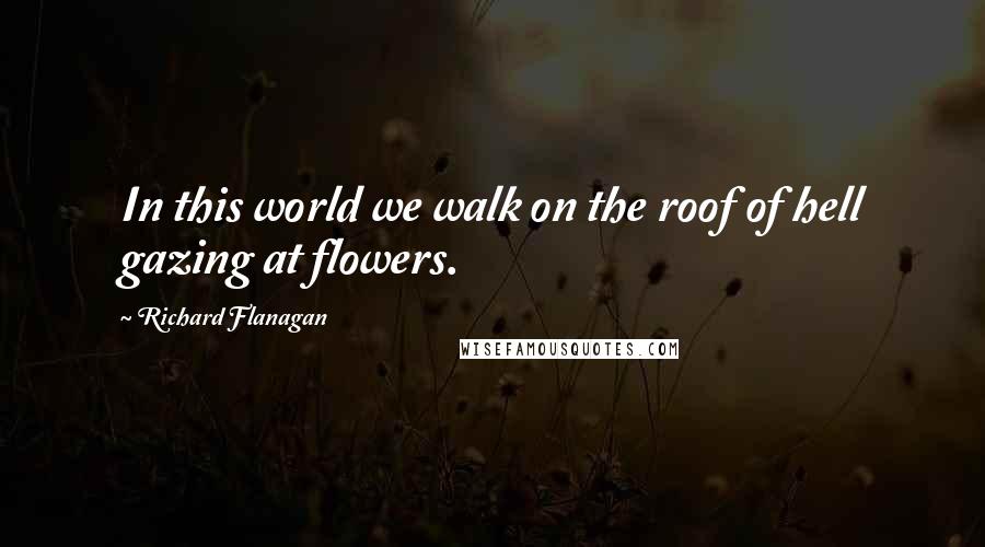 Richard Flanagan Quotes: In this world we walk on the roof of hell gazing at flowers.