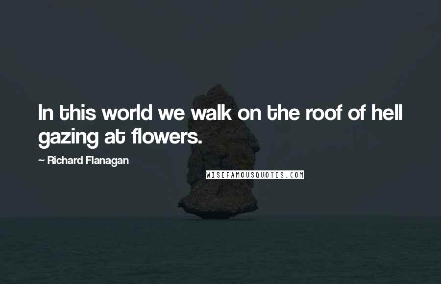 Richard Flanagan Quotes: In this world we walk on the roof of hell gazing at flowers.