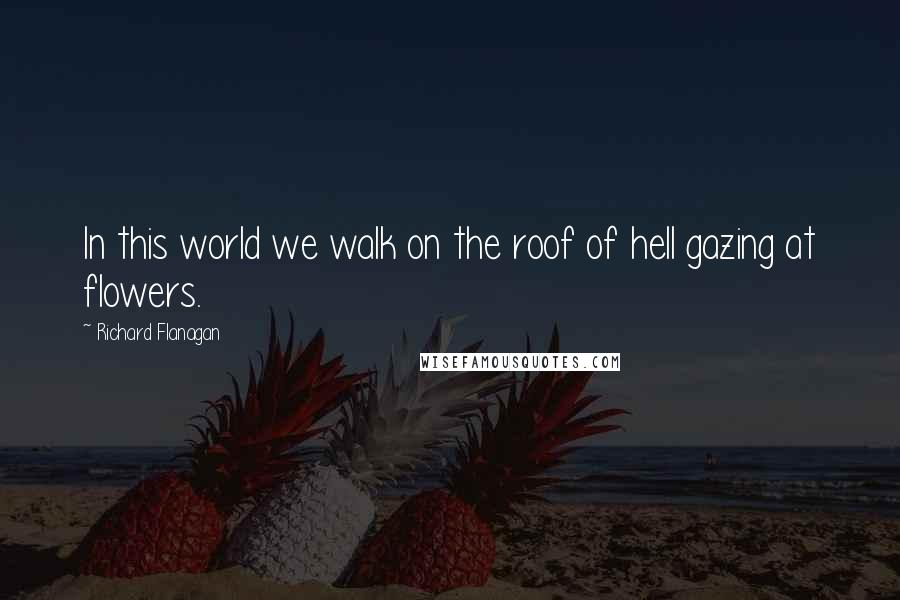 Richard Flanagan Quotes: In this world we walk on the roof of hell gazing at flowers.