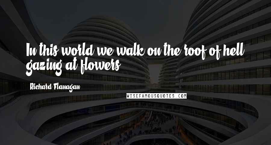 Richard Flanagan Quotes: In this world we walk on the roof of hell gazing at flowers.