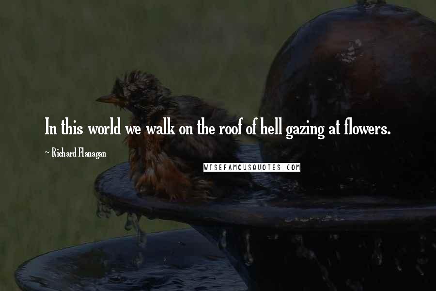 Richard Flanagan Quotes: In this world we walk on the roof of hell gazing at flowers.