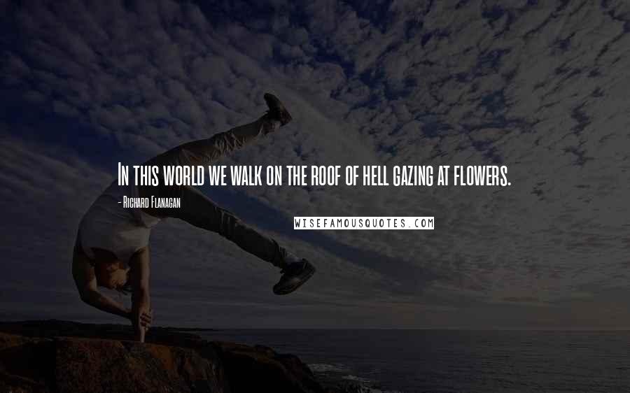 Richard Flanagan Quotes: In this world we walk on the roof of hell gazing at flowers.