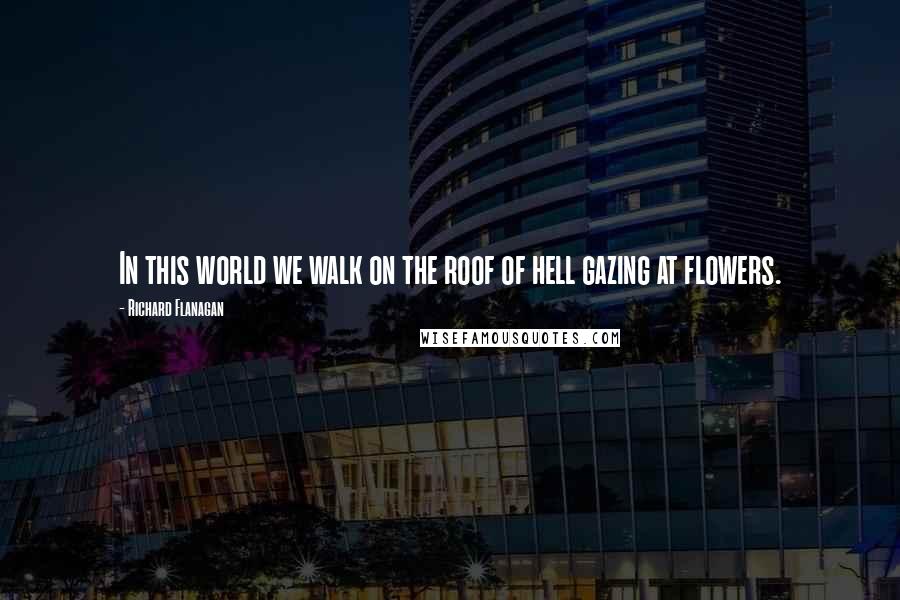 Richard Flanagan Quotes: In this world we walk on the roof of hell gazing at flowers.