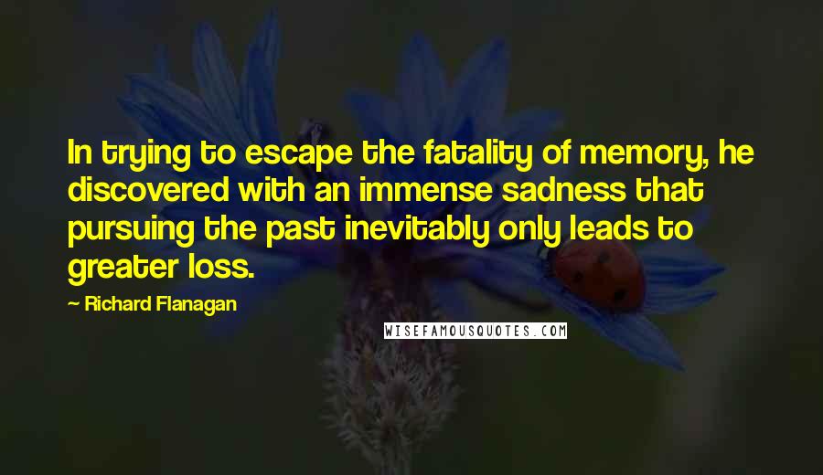 Richard Flanagan Quotes: In trying to escape the fatality of memory, he discovered with an immense sadness that pursuing the past inevitably only leads to greater loss.