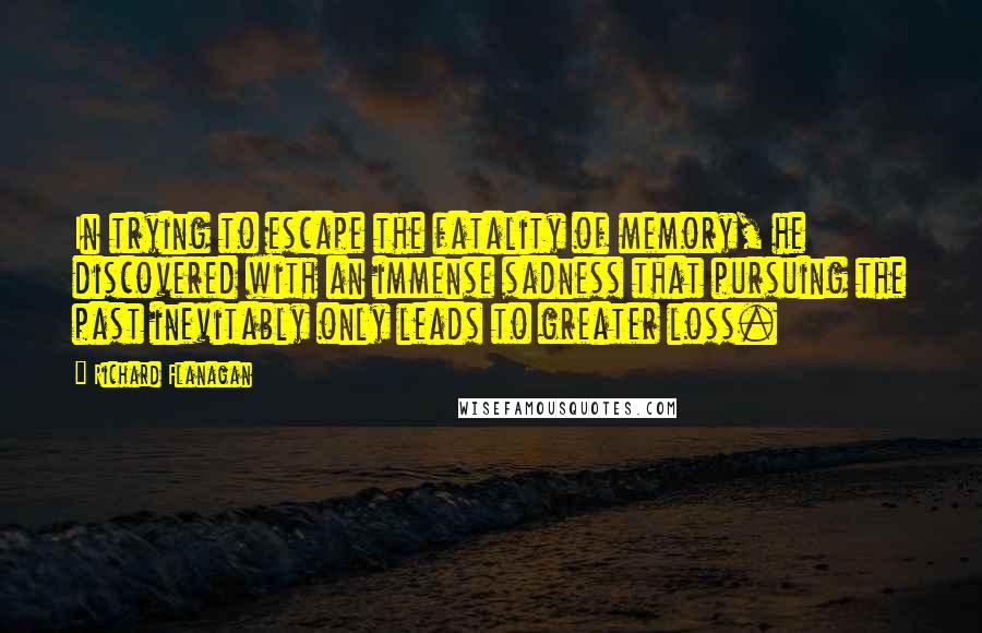 Richard Flanagan Quotes: In trying to escape the fatality of memory, he discovered with an immense sadness that pursuing the past inevitably only leads to greater loss.