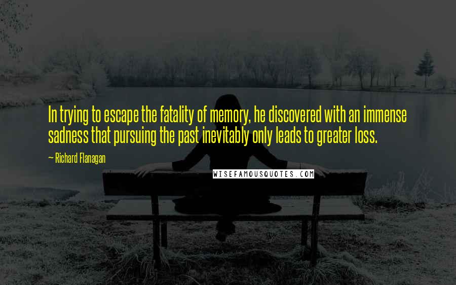 Richard Flanagan Quotes: In trying to escape the fatality of memory, he discovered with an immense sadness that pursuing the past inevitably only leads to greater loss.