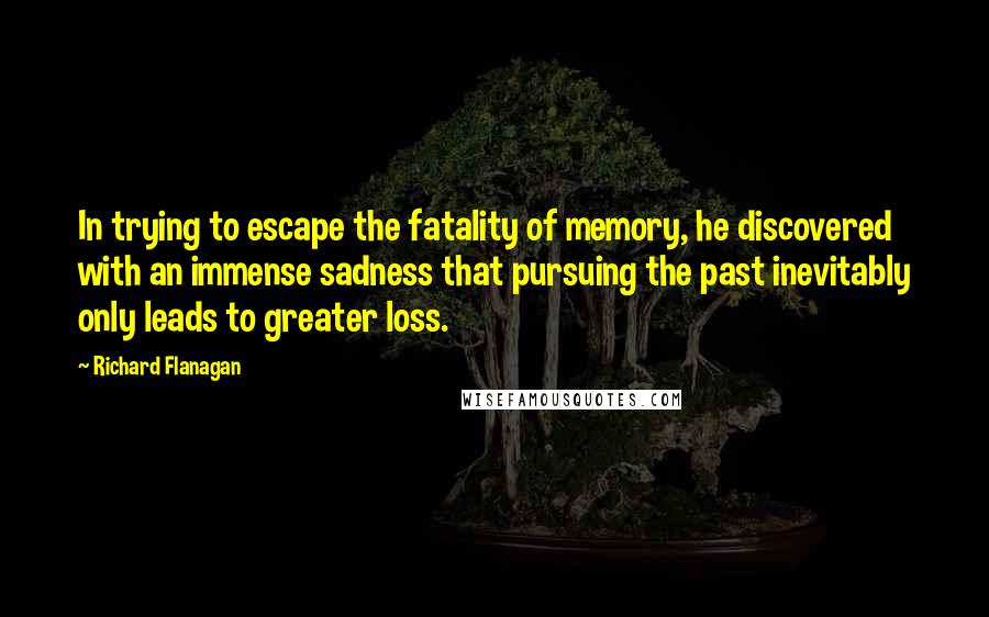 Richard Flanagan Quotes: In trying to escape the fatality of memory, he discovered with an immense sadness that pursuing the past inevitably only leads to greater loss.