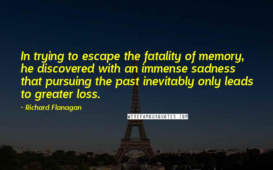 Richard Flanagan Quotes: In trying to escape the fatality of memory, he discovered with an immense sadness that pursuing the past inevitably only leads to greater loss.