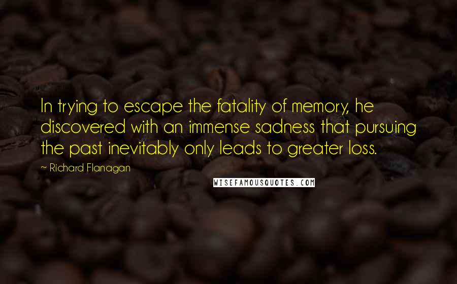 Richard Flanagan Quotes: In trying to escape the fatality of memory, he discovered with an immense sadness that pursuing the past inevitably only leads to greater loss.