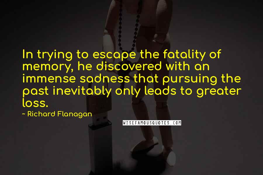 Richard Flanagan Quotes: In trying to escape the fatality of memory, he discovered with an immense sadness that pursuing the past inevitably only leads to greater loss.