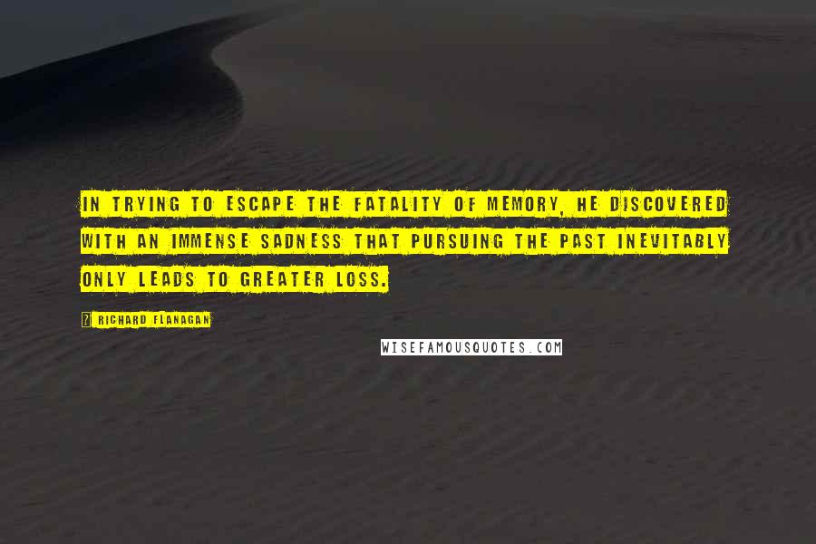 Richard Flanagan Quotes: In trying to escape the fatality of memory, he discovered with an immense sadness that pursuing the past inevitably only leads to greater loss.