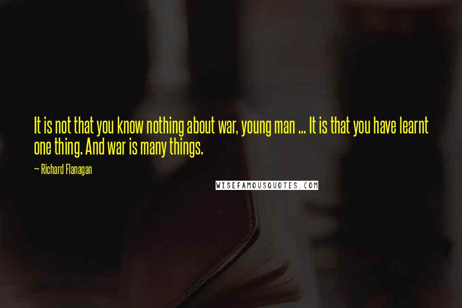 Richard Flanagan Quotes: It is not that you know nothing about war, young man ... It is that you have learnt one thing. And war is many things.