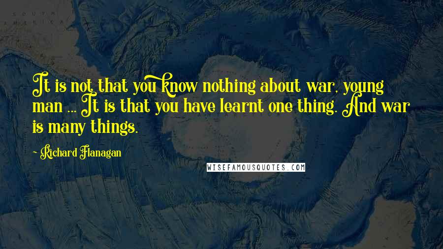 Richard Flanagan Quotes: It is not that you know nothing about war, young man ... It is that you have learnt one thing. And war is many things.