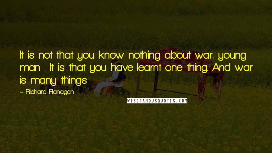 Richard Flanagan Quotes: It is not that you know nothing about war, young man ... It is that you have learnt one thing. And war is many things.