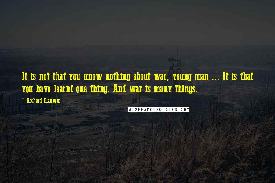 Richard Flanagan Quotes: It is not that you know nothing about war, young man ... It is that you have learnt one thing. And war is many things.