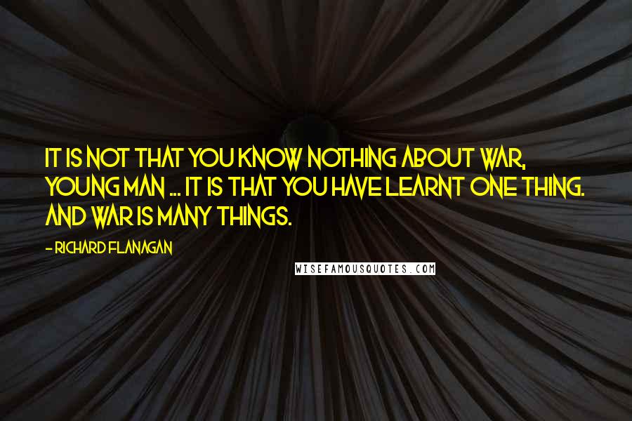 Richard Flanagan Quotes: It is not that you know nothing about war, young man ... It is that you have learnt one thing. And war is many things.