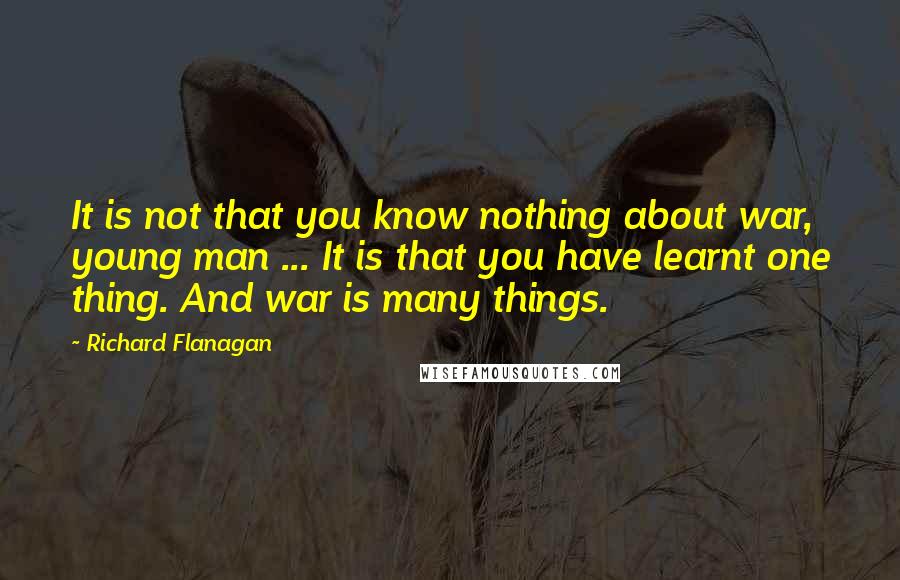 Richard Flanagan Quotes: It is not that you know nothing about war, young man ... It is that you have learnt one thing. And war is many things.