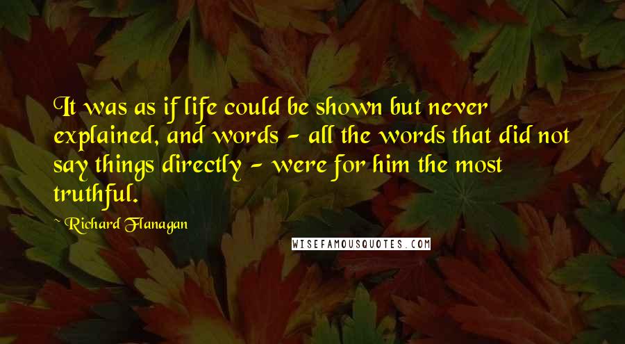 Richard Flanagan Quotes: It was as if life could be shown but never explained, and words - all the words that did not say things directly - were for him the most truthful.