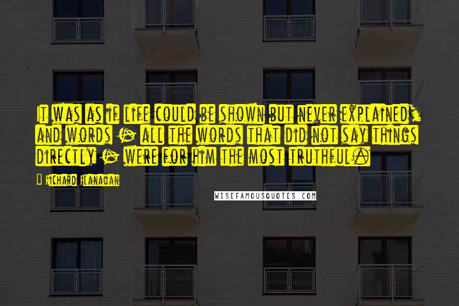 Richard Flanagan Quotes: It was as if life could be shown but never explained, and words - all the words that did not say things directly - were for him the most truthful.