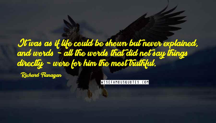 Richard Flanagan Quotes: It was as if life could be shown but never explained, and words - all the words that did not say things directly - were for him the most truthful.