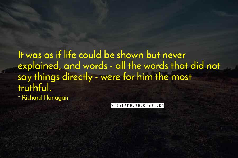 Richard Flanagan Quotes: It was as if life could be shown but never explained, and words - all the words that did not say things directly - were for him the most truthful.