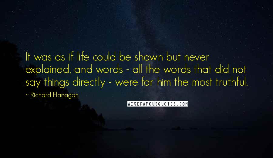 Richard Flanagan Quotes: It was as if life could be shown but never explained, and words - all the words that did not say things directly - were for him the most truthful.