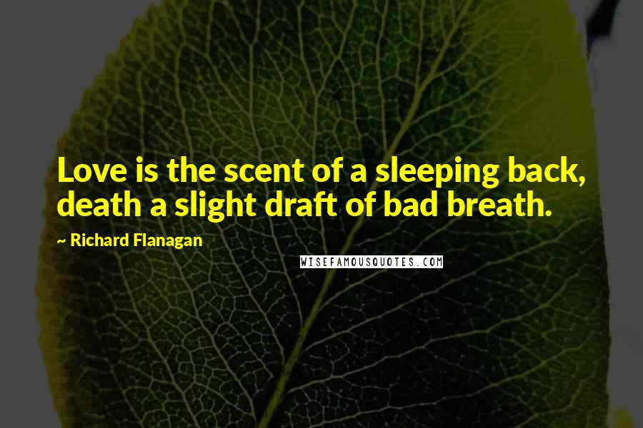 Richard Flanagan Quotes: Love is the scent of a sleeping back, death a slight draft of bad breath.