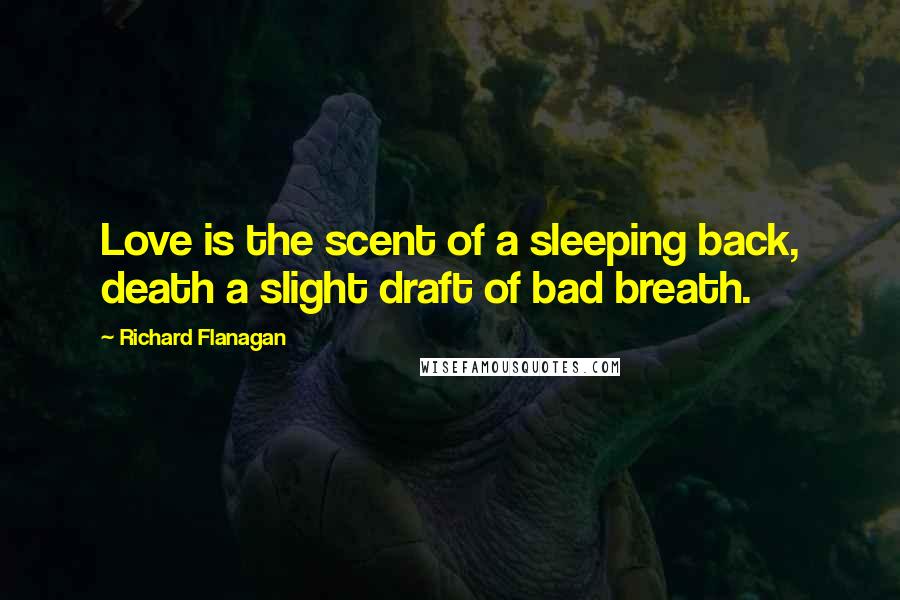 Richard Flanagan Quotes: Love is the scent of a sleeping back, death a slight draft of bad breath.