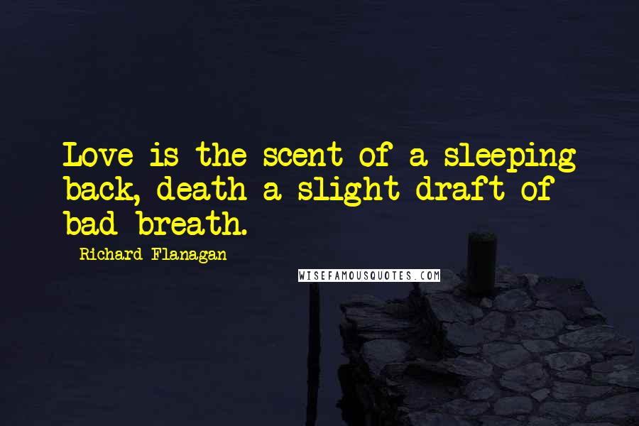 Richard Flanagan Quotes: Love is the scent of a sleeping back, death a slight draft of bad breath.