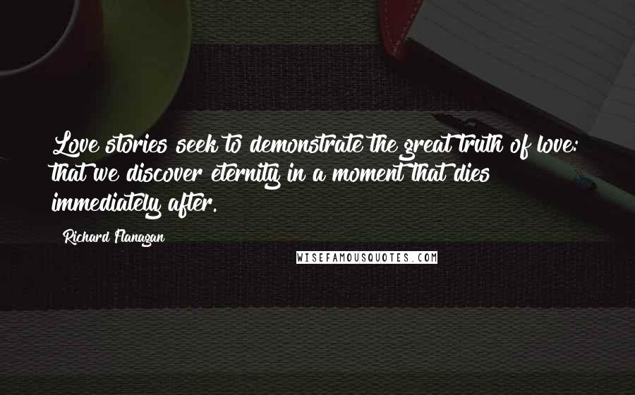 Richard Flanagan Quotes: Love stories seek to demonstrate the great truth of love: that we discover eternity in a moment that dies immediately after.