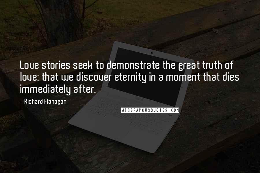 Richard Flanagan Quotes: Love stories seek to demonstrate the great truth of love: that we discover eternity in a moment that dies immediately after.